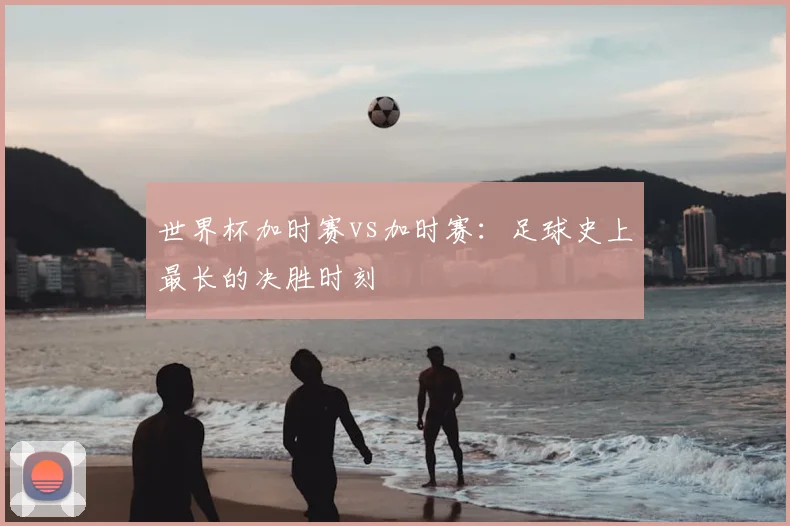 世界杯加时赛vs加时赛：足球史上最长的决胜时刻