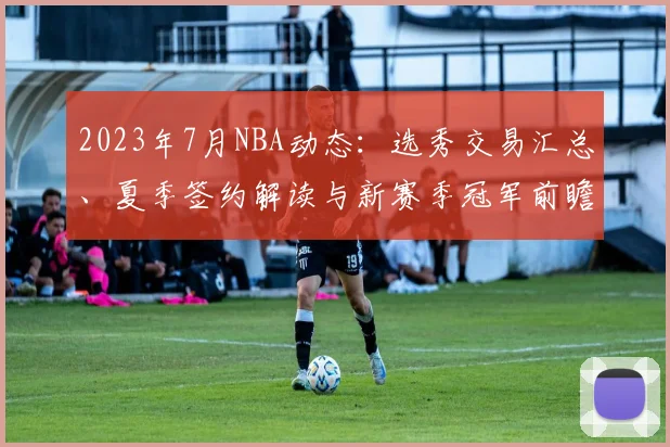 2023年7月NBA动态：选秀交易汇总、夏季签约解读与新赛季冠军前瞻