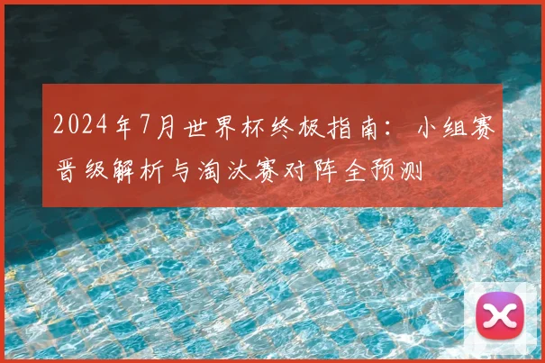 2024年7月世界杯终极指南：小组赛晋级解析与淘汰赛对阵全预测