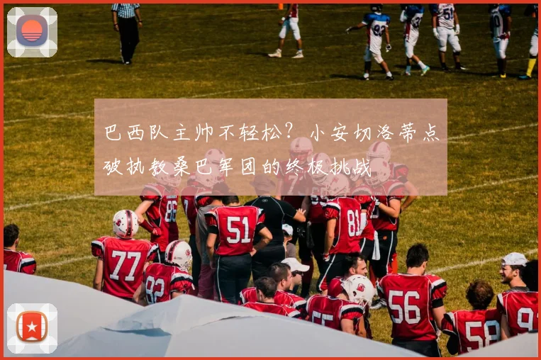 巴西队主帅不轻松？小安切洛蒂点破执教桑巴军团的终极挑战