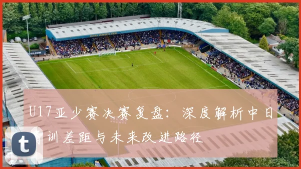 U17亚少赛决赛复盘：深度解析中日青训差距与未来改进路径