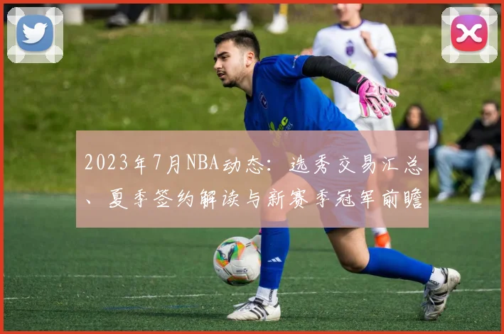 2023年7月NBA动态：选秀交易汇总、夏季签约解读与新赛季冠军前瞻
