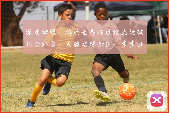 深度回顾：梅西世界杯连续九场破门全纪录，关键进球如何一步步造就传奇