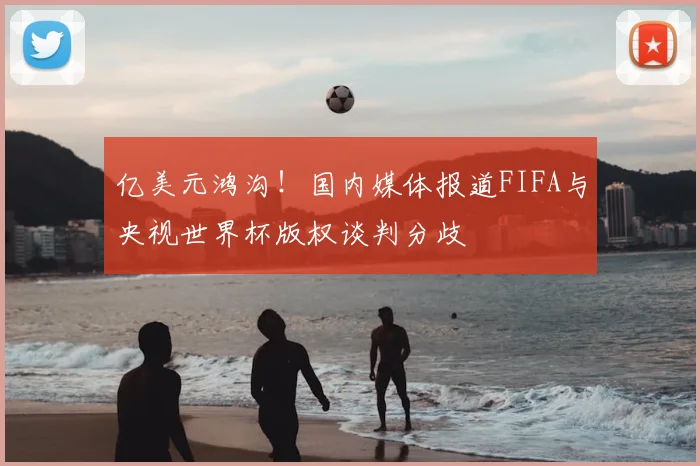 亿美元鸿沟！国内媒体报道FIFA与央视世界杯版权谈判分歧