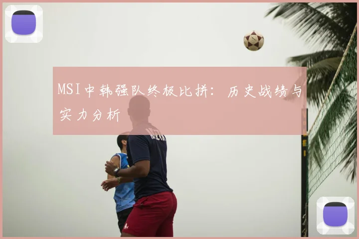 MSI中韩强队终极比拼：历史战绩与实力分析