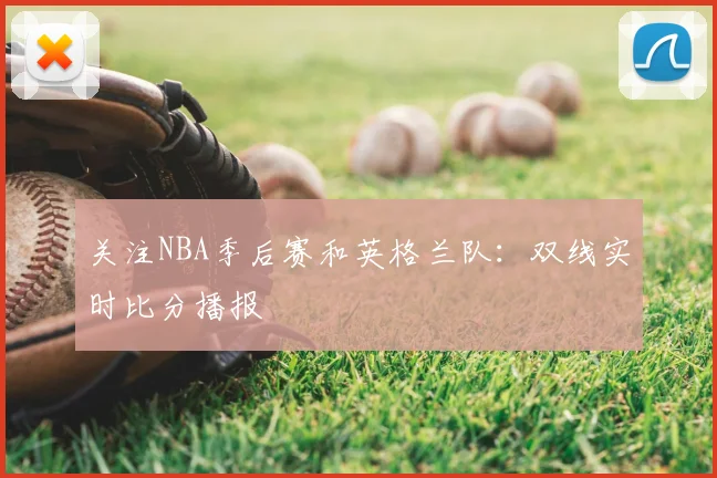 关注NBA季后赛和英格兰队：双线实时比分播报