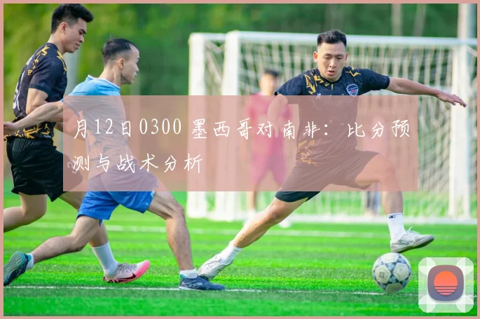 月12日0300 墨西哥对南非：比分预测与战术分析