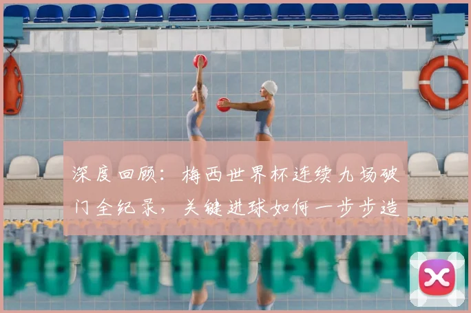 深度回顾：梅西世界杯连续九场破门全纪录，关键进球如何一步步造就传奇
